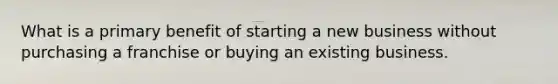 What is a primary benefit of starting a new business without purchasing a franchise or buying an existing business.