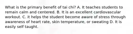 What is the primary benefit of tai chi? A. It teaches students to remain calm and centered. B. It is an excellent cardiovascular workout. C. it helps the student become aware of stress through awareness of heart rate, skin temperature, or sweating D. It is easily self taught.