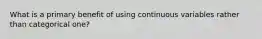 What is a primary benefit of using continuous variables rather than categorical one?