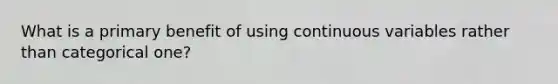 What is a primary benefit of using continuous variables rather than categorical one?