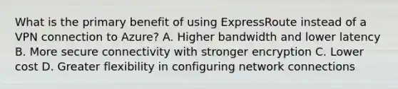 What is the primary benefit of using ExpressRoute instead of a VPN connection to Azure? A. Higher bandwidth and lower latency B. More secure connectivity with stronger encryption C. Lower cost D. Greater flexibility in configuring network connections