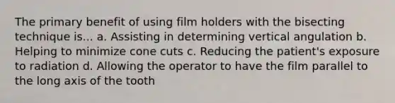 The primary benefit of using film holders with the bisecting technique is... a. Assisting in determining vertical angulation b. Helping to minimize cone cuts c. Reducing the patient's exposure to radiation d. Allowing the operator to have the film parallel to the long axis of the tooth