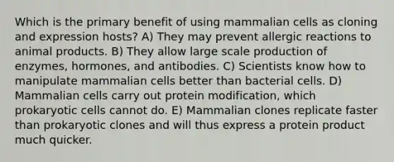 Which is the primary benefit of using mammalian cells as cloning and expression hosts? A) They may prevent allergic reactions to animal products. B) They allow large scale production of enzymes, hormones, and antibodies. C) Scientists know how to manipulate mammalian cells better than bacterial cells. D) Mammalian cells carry out protein modification, which prokaryotic cells cannot do. E) Mammalian clones replicate faster than prokaryotic clones and will thus express a protein product much quicker.