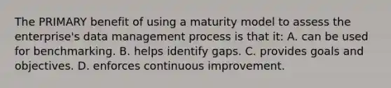 The PRIMARY benefit of using a maturity model to assess the enterprise's data management process is that it: A. can be used for benchmarking. B. helps identify gaps. C. provides goals and objectives. D. enforces continuous improvement.