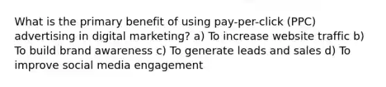 What is the primary benefit of using pay-per-click (PPC) advertising in digital marketing? a) To increase website traffic b) To build brand awareness c) To generate leads and sales d) To improve social media engagement