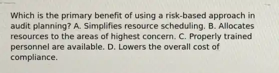 Which is the primary benefit of using a risk-based approach in audit planning? A. Simplifies resource scheduling. B. Allocates resources to the areas of highest concern. C. Properly trained personnel are available. D. Lowers the overall cost of compliance.