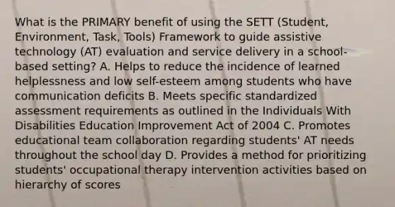 What is the PRIMARY benefit of using the SETT (Student, Environment, Task, Tools) Framework to guide assistive technology (AT) evaluation and service delivery in a school-based setting? A. Helps to reduce the incidence of learned helplessness and low self-esteem among students who have communication deficits B. Meets specific standardized assessment requirements as outlined in the Individuals With Disabilities Education Improvement Act of 2004 C. Promotes educational team collaboration regarding students' AT needs throughout the school day D. Provides a method for prioritizing students' occupational therapy intervention activities based on hierarchy of scores