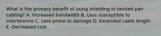 What is the primary benefit of using shielding in twisted pair cabling? A. Increased bandwidth B. Less susceptible to interference C. Less prone to damage D. Extended cable length E. Decreased cost