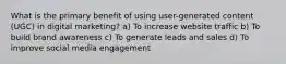 What is the primary benefit of using user-generated content (UGC) in digital marketing? a) To increase website traffic b) To build brand awareness c) To generate leads and sales d) To improve social media engagement