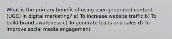 What is the primary benefit of using user-generated content (UGC) in digital marketing? a) To increase website traffic b) To build brand awareness c) To generate leads and sales d) To improve social media engagement