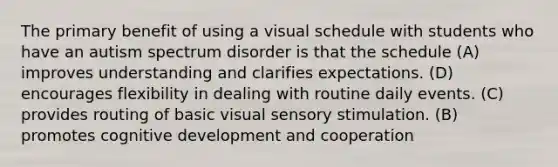 The primary benefit of using a visual schedule with students who have an autism spectrum disorder is that the schedule (A) improves understanding and clarifies expectations. (D) encourages flexibility in dealing with routine daily events. (C) provides routing of basic visual sensory stimulation. (B) promotes cognitive development and cooperation