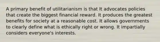 A primary benefit of utilitarianism is that It advocates policies that create the biggest financial reward. It produces the greatest benefits for society at a reasonable cost. It allows governments to clearly define what is ethically right or wrong. It impartially considers everyone's interests.