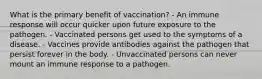 What is the primary benefit of vaccination? - An immune response will occur quicker upon future exposure to the pathogen. - Vaccinated persons get used to the symptoms of a disease. - Vaccines provide antibodies against the pathogen that persist forever in the body. - Unvaccinated persons can never mount an immune response to a pathogen.