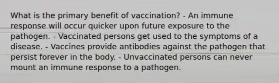 What is the primary benefit of vaccination? - An immune response will occur quicker upon future exposure to the pathogen. - Vaccinated persons get used to the symptoms of a disease. - Vaccines provide antibodies against the pathogen that persist forever in the body. - Unvaccinated persons can never mount an immune response to a pathogen.