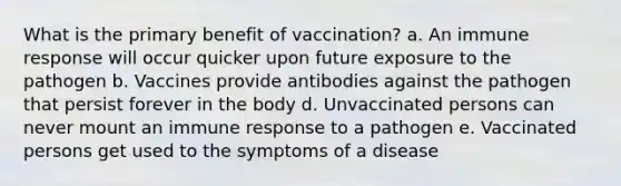 What is the primary benefit of vaccination? a. An immune response will occur quicker upon future exposure to the pathogen b. Vaccines provide antibodies against the pathogen that persist forever in the body d. Unvaccinated persons can never mount an immune response to a pathogen e. Vaccinated persons get used to the symptoms of a disease