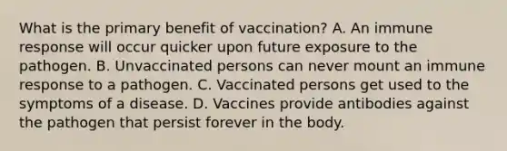 What is the primary benefit of vaccination? A. An immune response will occur quicker upon future exposure to the pathogen. B. Unvaccinated persons can never mount an immune response to a pathogen. C. Vaccinated persons get used to the symptoms of a disease. D. Vaccines provide antibodies against the pathogen that persist forever in the body.