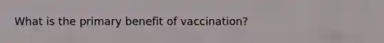 What is the primary benefit of vaccination?