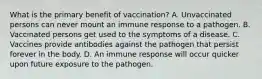 What is the primary benefit of vaccination? A. Unvaccinated persons can never mount an immune response to a pathogen. B. Vaccinated persons get used to the symptoms of a disease. C. Vaccines provide antibodies against the pathogen that persist forever in the body. D. An immune response will occur quicker upon future exposure to the pathogen.