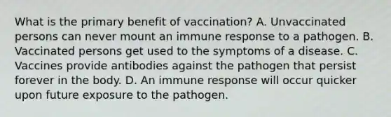 What is the primary benefit of vaccination? A. Unvaccinated persons can never mount an immune response to a pathogen. B. Vaccinated persons get used to the symptoms of a disease. C. Vaccines provide antibodies against the pathogen that persist forever in the body. D. An immune response will occur quicker upon future exposure to the pathogen.