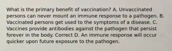 What is the primary benefit of vaccination? A. Unvaccinated persons can never mount an immune response to a pathogen. B. Vaccinated persons get used to the symptoms of a disease. C. Vaccines provide antibodies against the pathogen that persist forever in the body. Correct D. An immune response will occur quicker upon future exposure to the pathogen.