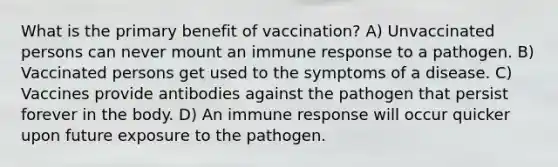 What is the primary benefit of vaccination? A) Unvaccinated persons can never mount an immune response to a pathogen. B) Vaccinated persons get used to the symptoms of a disease. C) Vaccines provide antibodies against the pathogen that persist forever in the body. D) An immune response will occur quicker upon future exposure to the pathogen.