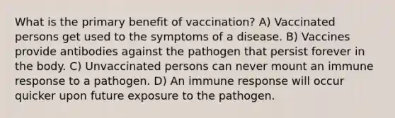 What is the primary benefit of vaccination? A) Vaccinated persons get used to the symptoms of a disease. B) Vaccines provide antibodies against the pathogen that persist forever in the body. C) Unvaccinated persons can never mount an immune response to a pathogen. D) An immune response will occur quicker upon future exposure to the pathogen.