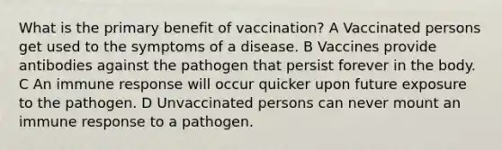 What is the primary benefit of vaccination? A Vaccinated persons get used to the symptoms of a disease. B Vaccines provide antibodies against the pathogen that persist forever in the body. C An immune response will occur quicker upon future exposure to the pathogen. D Unvaccinated persons can never mount an immune response to a pathogen.