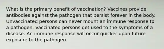 What is the primary benefit of vaccination? Vaccines provide antibodies against the pathogen that persist forever in the body. Unvaccinated persons can never mount an immune response to a pathogen. Vaccinated persons get used to the symptoms of a disease. An immune response will occur quicker upon future exposure to the pathogen.