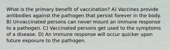 What is the primary benefit of vaccination? A) Vaccines provide antibodies against the pathogen that persist forever in the body. B) Unvaccinated persons can never mount an immune response to a pathogen. C) Vaccinated persons get used to the symptoms of a disease. D) An immune response will occur quicker upon future exposure to the pathogen.