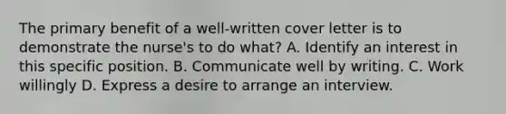 The primary benefit of a well-written cover letter is to demonstrate the nurse's to do what? A. Identify an interest in this specific position. B. Communicate well by writing. C. Work willingly D. Express a desire to arrange an interview.