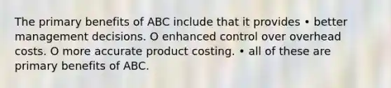 The primary benefits of ABC include that it provides • better management decisions. O enhanced control over overhead costs. O more accurate product costing. • all of these are primary benefits of ABC.