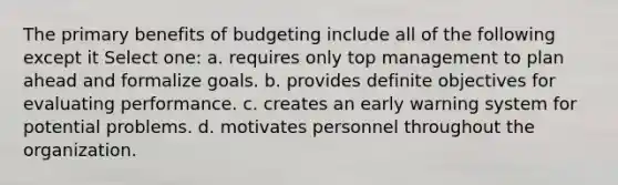 The primary benefits of budgeting include all of the following except it Select one: a. requires only top management to plan ahead and formalize goals. b. provides definite objectives for evaluating performance. c. creates an early warning system for potential problems. d. motivates personnel throughout the organization.