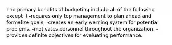 The primary benefits of budgeting include all of the following except it -requires only top management to plan ahead and formalize goals. -creates an early warning system for potential problems. -motivates personnel throughout the organization. -provides definite objectives for evaluating performance.