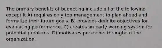 The primary benefits of budgeting include all of the following except it A) requires only top management to plan ahead and formalize their future goals. B) provides definite objectives for evaluating performance. C) creates an early warning system for potential problems. D) motivates personnel throughout the organization.