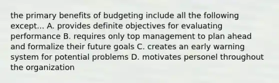 the primary benefits of budgeting include all the following except... A. provides definite objectives for evaluating performance B. requires only top management to plan ahead and formalize their future goals C. creates an early warning system for potential problems D. motivates personel throughout the organization