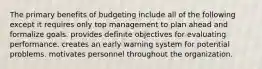 The primary benefits of budgeting include all of the following except it requires only top management to plan ahead and formalize goals. provides definite objectives for evaluating performance. creates an early warning system for potential problems. motivates personnel throughout the organization.