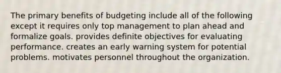 The primary benefits of budgeting include all of the following except it requires only top management to plan ahead and formalize goals. provides definite objectives for evaluating performance. creates an early warning system for potential problems. motivates personnel throughout the organization.