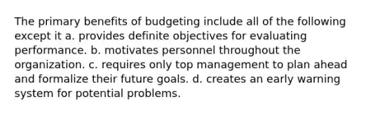 The primary benefits of budgeting include all of the following except it a. provides definite objectives for evaluating performance. b. motivates personnel throughout the organization. c. requires only top management to plan ahead and formalize their future goals. d. creates an early warning system for potential problems.