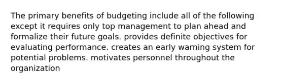 The primary benefits of budgeting include all of the following except it requires only top management to plan ahead and formalize their future goals. provides definite objectives for evaluating performance. creates an early warning system for potential problems. motivates personnel throughout the organization