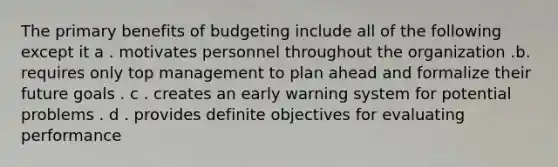 The primary benefits of budgeting include all of the following except it a . motivates personnel throughout the organization .b. requires only top management to plan ahead and formalize their future goals . c . creates an early warning system for potential problems . d . provides definite objectives for evaluating performance