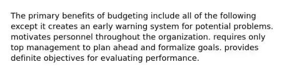 The primary benefits of budgeting include all of the following except it creates an early warning system for potential problems. motivates personnel throughout the organization. requires only top management to plan ahead and formalize goals. provides definite objectives for evaluating performance.