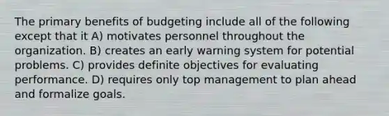 The primary benefits of budgeting include all of the following except that it A) motivates personnel throughout the organization. B) creates an early warning system for potential problems. C) provides definite objectives for evaluating performance. D) requires only top management to plan ahead and formalize goals.