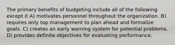 The primary benefits of budgeting include all of the following except it A) motivates personnel throughout the organization. B) requires only top management to plan ahead and formalize goals. C) creates an early warning system for potential problems. D) provides definite objectives for evaluating performance.