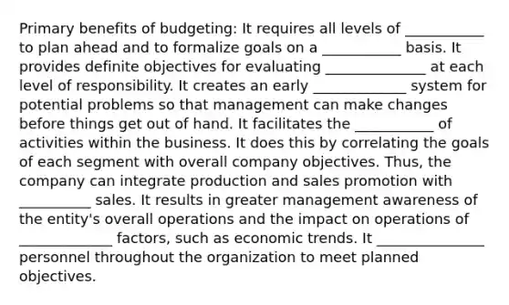 Primary benefits of budgeting: It requires all levels of ___________ to plan ahead and to formalize goals on a ___________ basis. It provides definite objectives for evaluating ______________ at each level of responsibility. It creates an early _____________ system for potential problems so that management can make changes before things get out of hand. It facilitates the ___________ of activities within the business. It does this by correlating the goals of each segment with overall company objectives. Thus, the company can integrate production and sales promotion with __________ sales. It results in greater management awareness of the entity's overall operations and the impact on operations of _____________ factors, such as economic trends. It _______________ personnel throughout the organization to meet planned objectives.