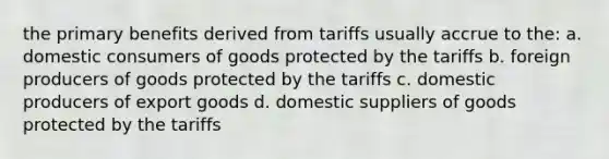 the primary benefits derived from tariffs usually accrue to the: a. domestic consumers of goods protected by the tariffs b. foreign producers of goods protected by the tariffs c. domestic producers of export goods d. domestic suppliers of goods protected by the tariffs