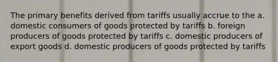 The primary benefits derived from tariffs usually accrue to the a. domestic consumers of goods protected by tariffs b. foreign producers of goods protected by tariffs c. domestic producers of export goods d. domestic producers of goods protected by tariffs