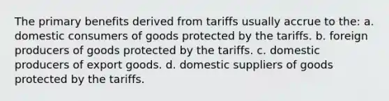 The primary benefits derived from tariffs usually accrue to the: a. domestic consumers of goods protected by the tariffs. b. foreign producers of goods protected by the tariffs. c. domestic producers of export goods. d. domestic suppliers of goods protected by the tariffs.