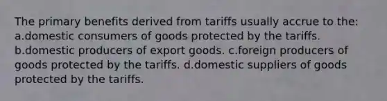 The primary benefits derived from tariffs usually accrue to the: a.domestic consumers of goods protected by the tariffs. b.domestic producers of export goods. c.foreign producers of goods protected by the tariffs. d.domestic suppliers of goods protected by the tariffs.