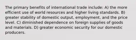 The primary benefits of international trade include: A) the more efficient use of world resources and higher living standards. B) greater stability of domestic output, employment, and the price level. C) diminished dependence on foreign supplies of goods and materials. D) greater economic security for our domestic producers.