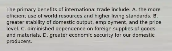 The primary benefits of international trade include: A. the more efficient use of world resources and higher living standards. B. greater stability of domestic output, employment, and the price level. C. diminished dependence on foreign supplies of goods and materials. D. greater economic security for our domestic producers.